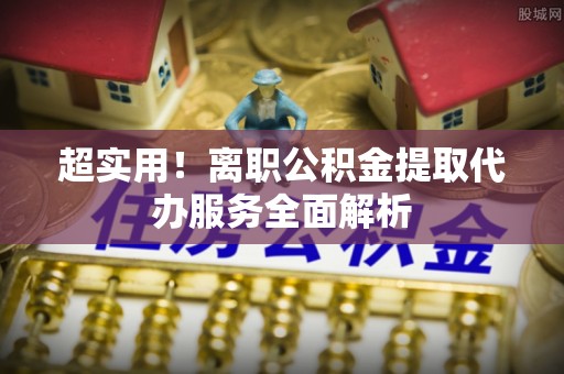 淮南超实用！离职公积金提取代办服务全面解析