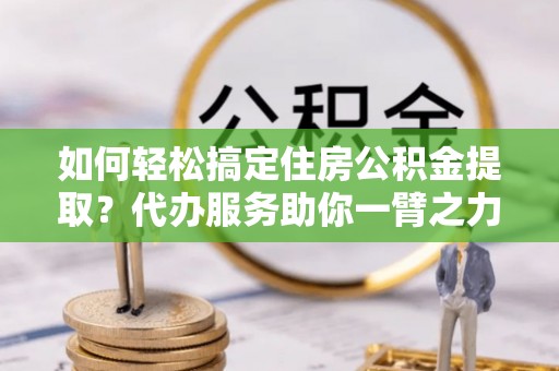 淮南如何轻松搞定住房公积金提取？代办服务助你一臂之力