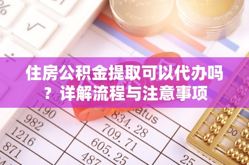 淮南住房公积金提取可以代办吗？详解流程与注意事项