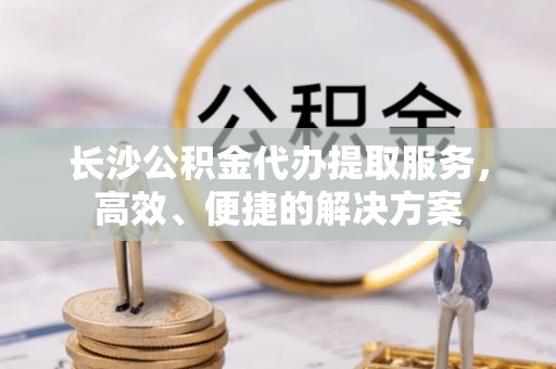 淮南长沙公积金代办提取服务，高效、便捷的解决方案