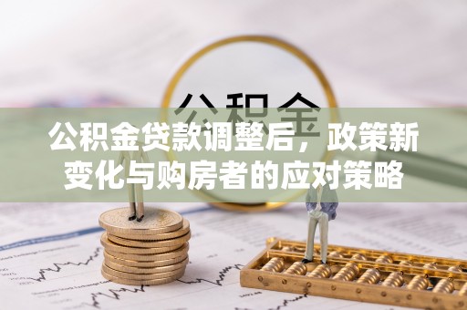 淮南公积金贷款调整后，政策新变化与购房者的应对策略