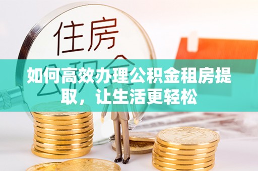 淮南如何高效办理公积金租房提取，让生活更轻松
