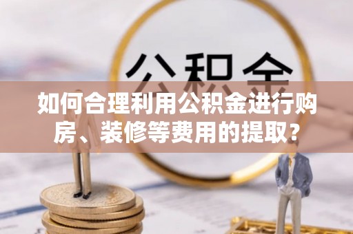 淮南如何合理利用公积金进行购房、装修等费用的提取？