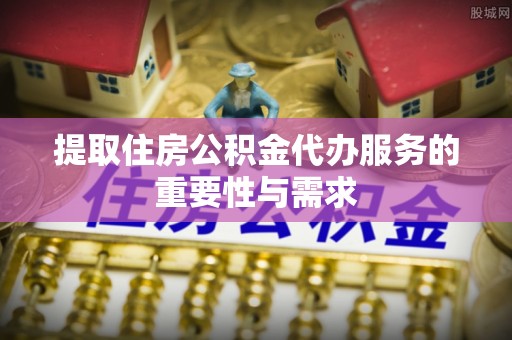 淮南提取住房公积金代办服务的重要性与需求