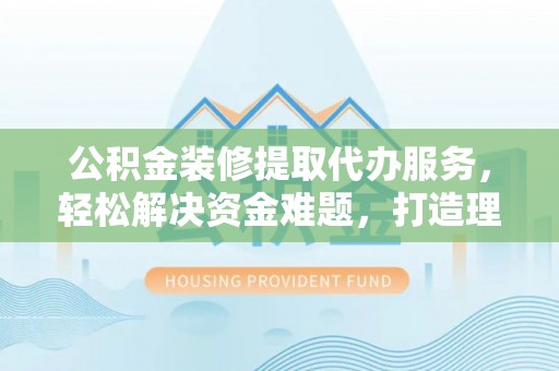 淮南公积金装修提取代办服务，轻松解决资金难题，打造理想家居