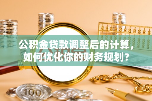 淮南公积金贷款调整后的计算，如何优化你的财务规划？