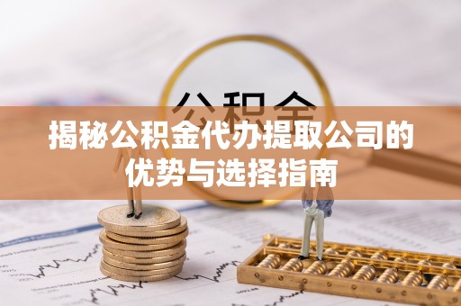 淮南揭秘公积金代办提取公司的优势与选择指南