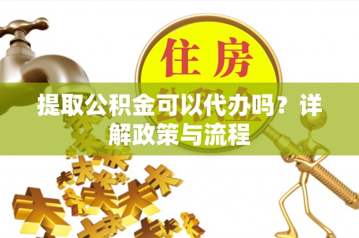 淮南提取公积金可以代办吗？详解政策与流程