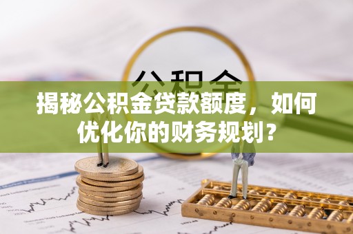 淮南揭秘公积金贷款额度，如何优化你的财务规划？