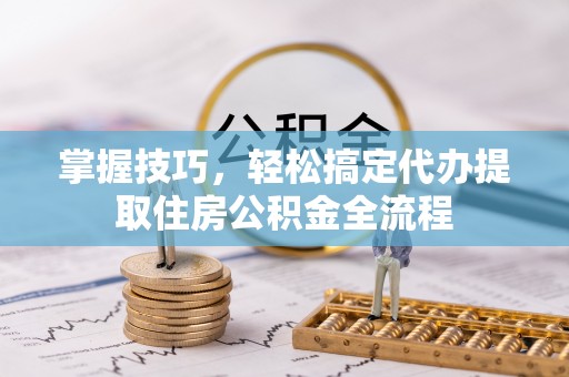 淮南掌握技巧，轻松搞定代办提取住房公积金全流程