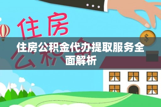 淮南住房公积金代办提取服务全面解析