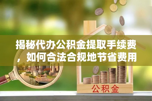 淮南揭秘代办公积金提取手续费，如何合法合规地节省费用