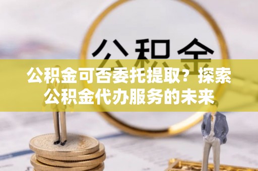 淮南公积金可否委托提取？探索公积金代办服务的未来