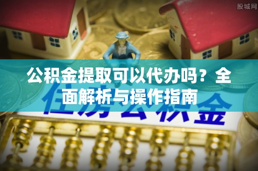 淮南公积金提取可以代办吗？全面解析与操作指南