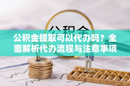 淮南公积金提取可以代办吗？全面解析代办流程与注意事项